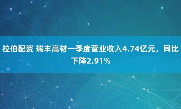 拉伯配资 瑞丰高材一季度营业收入4.74亿元，同比下降2.91%