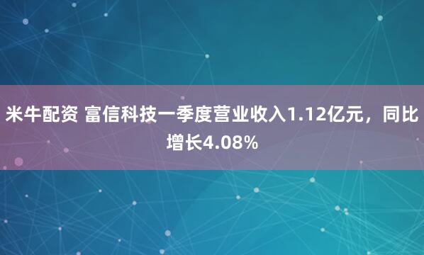 米牛配资 富信科技一季度营业收入1.12亿元，同比增长4.08%