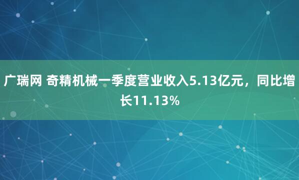 广瑞网 奇精机械一季度营业收入5.13亿元，同比增长11.13%