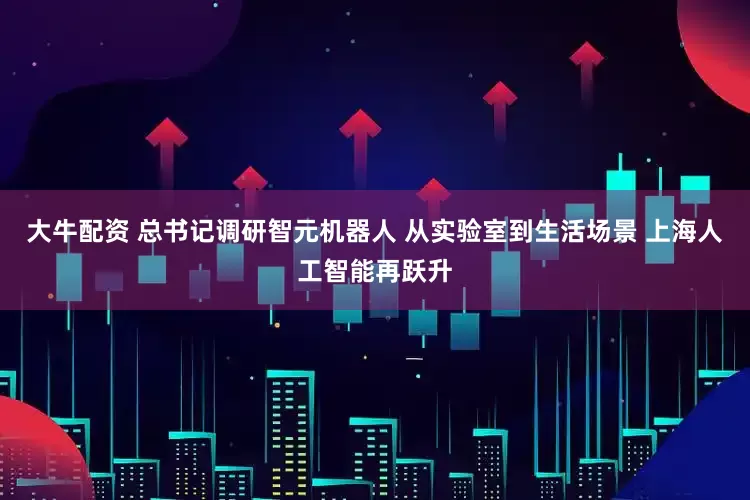 大牛配资 总书记调研智元机器人 从实验室到生活场景 上海人工智能再跃升