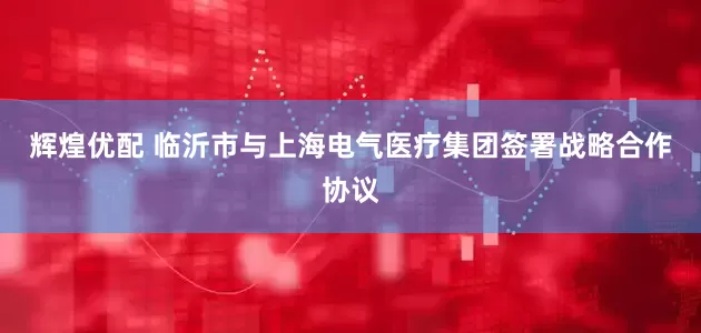 辉煌优配 临沂市与上海电气医疗集团签署战略合作协议
