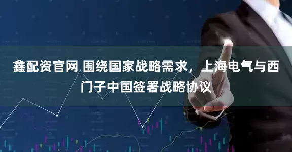 鑫配资官网 围绕国家战略需求，上海电气与西门子中国签署战略协议