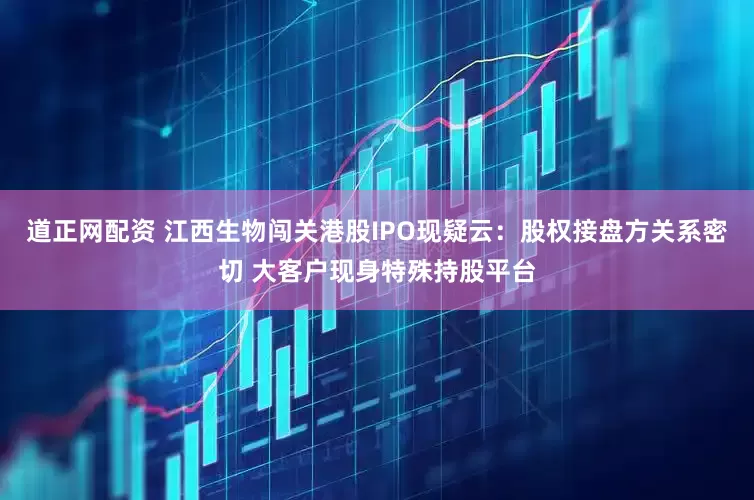 道正网配资 江西生物闯关港股IPO现疑云：股权接盘方关系密切 大客户现身特殊持股平台