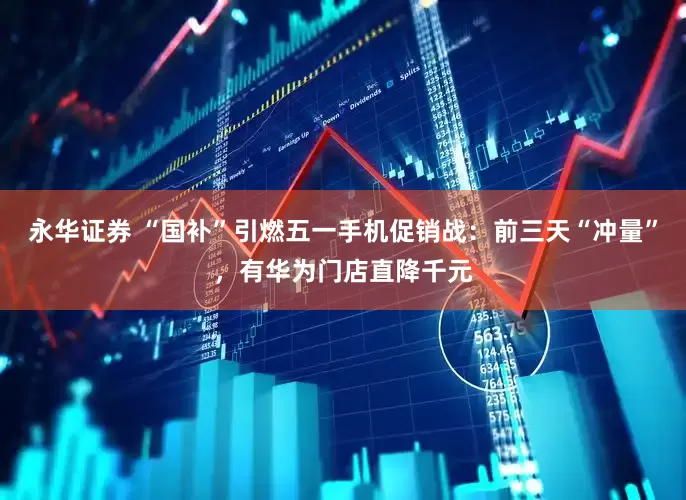 永华证券 “国补”引燃五一手机促销战：前三天“冲量”，有华为门店直降千元