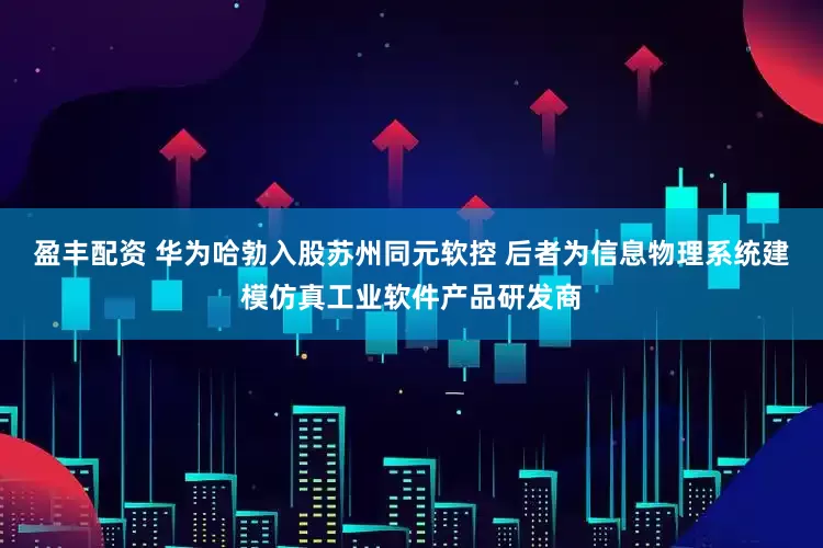 盈丰配资 华为哈勃入股苏州同元软控 后者为信息物理系统建模仿真工业软件产品研发商