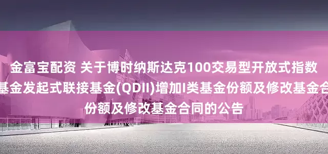 金富宝配资 关于博时纳斯达克100交易型开放式指数证券投资基金发起式联接基金(QDII)增加I类基金份额及修改基金合同的公告