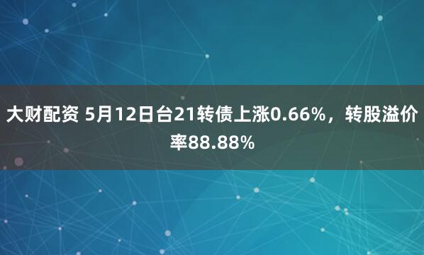 大财配资 5月12日台21转债上涨0.66%，转股溢价率88.88%