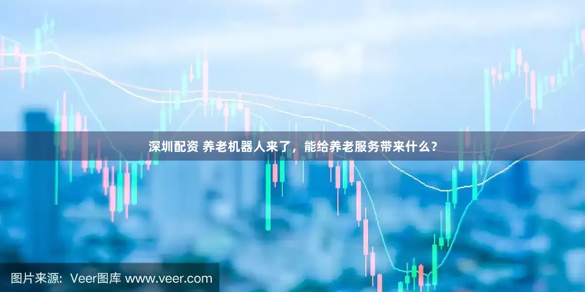 深圳配资 养老机器人来了，能给养老服务带来什么？