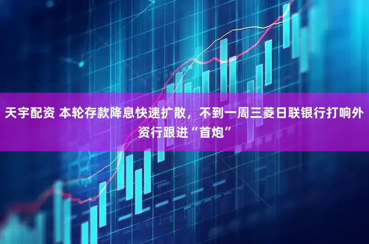 天宇配资 本轮存款降息快速扩散，不到一周三菱日联银行打响外资行跟进“首炮”