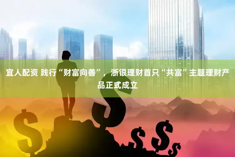 宜人配资 践行“财富向善”，浙银理财首只“共富”主题理财产品正式成立
