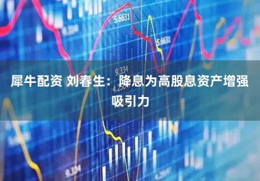 犀牛配资 刘春生：降息为高股息资产增强吸引力