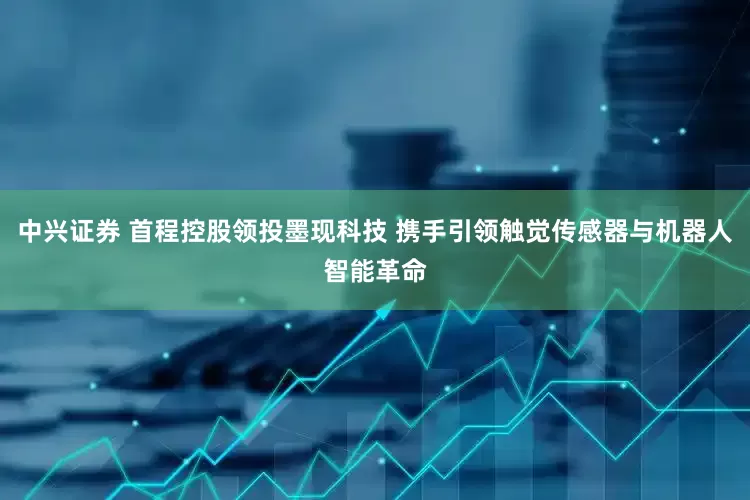 中兴证券 首程控股领投墨现科技 携手引领触觉传感器与机器人智能革命