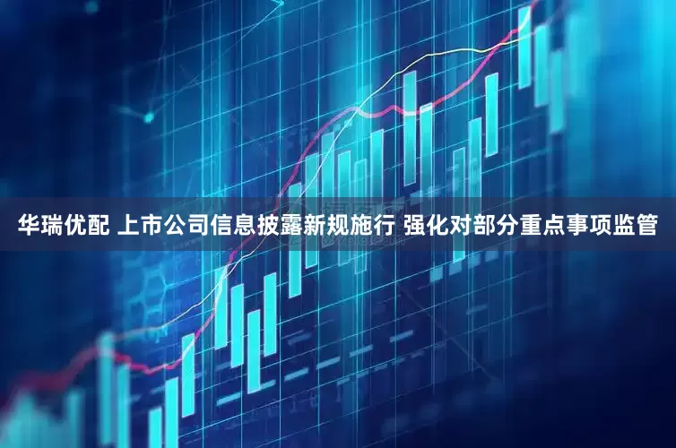 华瑞优配 上市公司信息披露新规施行 强化对部分重点事项监管