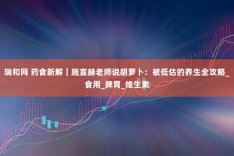 瑞和网 药食新解｜施宣赫老师说胡萝卜：被低估的养生全攻略_食用_脾胃_维生素