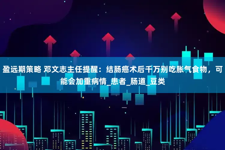 盈远期策略 邓文志主任提醒：结肠癌术后千万别吃胀气食物，可能会加重病情_患者_肠道_豆类