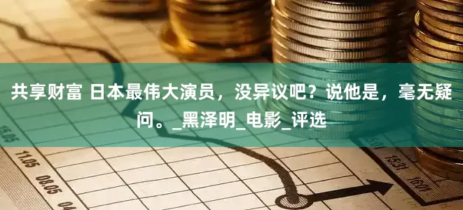 共享财富 日本最伟大演员，没异议吧？说他是，毫无疑问。_黑泽明_电影_评选