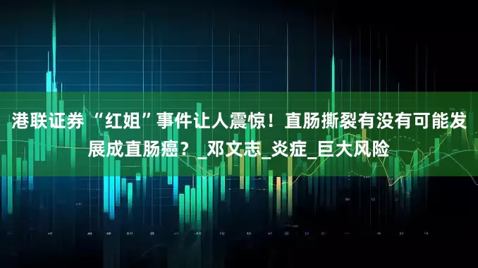 港联证券 “红姐”事件让人震惊！直肠撕裂有没有可能发展成直肠癌？_邓文志_炎症_巨大风险