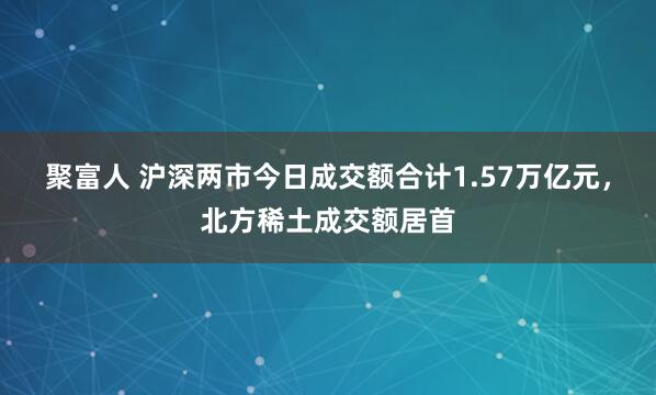 聚富人 沪深两市今日成交额合计1.57万亿元，北方稀土成交额居首