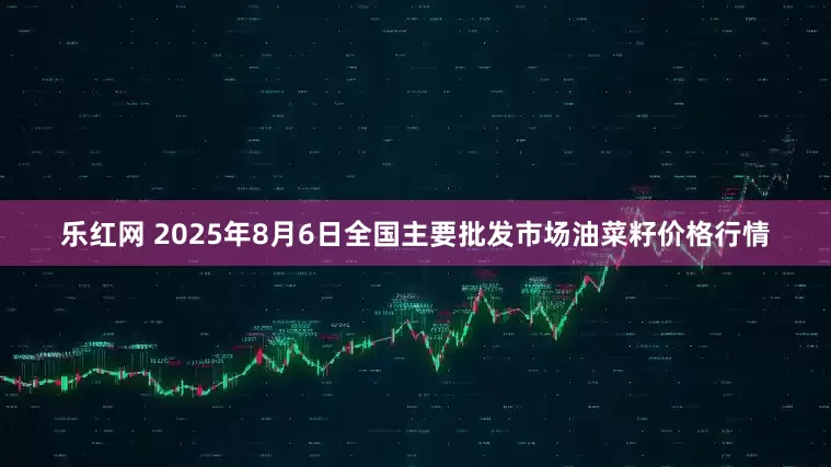 乐红网 2025年8月6日全国主要批发市场油菜籽价格行情