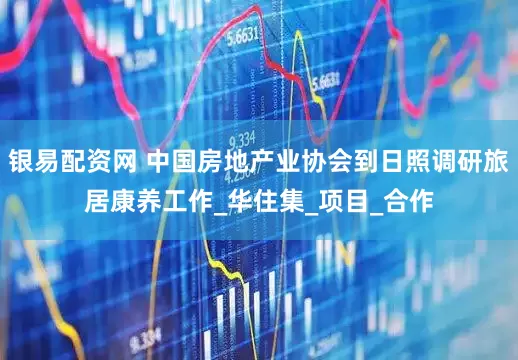 银易配资网 中国房地产业协会到日照调研旅居康养工作_华住集_项目_合作