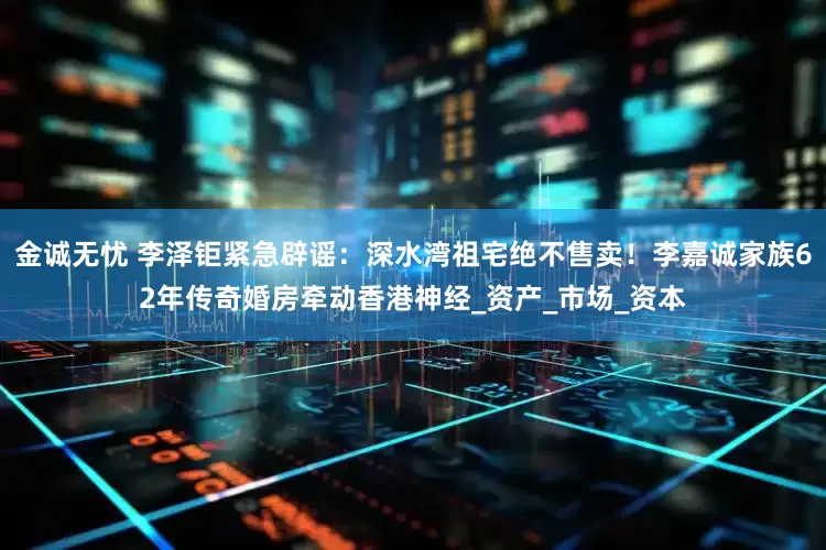 金诚无忧 李泽钜紧急辟谣：深水湾祖宅绝不售卖！李嘉诚家族62年传奇婚房牵动香港神经_资产_市场_资本