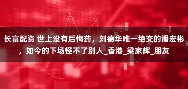 长富配资 世上没有后悔药，刘德华唯一绝交的潘宏彬，如今的下场怪不了别人_香港_梁家辉_朋友