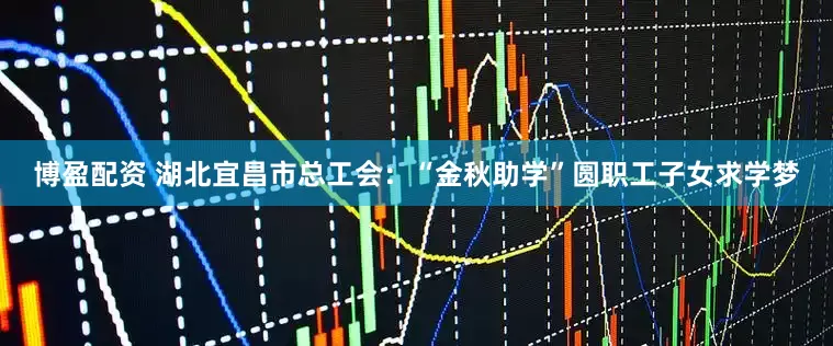 博盈配资 湖北宜昌市总工会：“金秋助学”圆职工子女求学梦