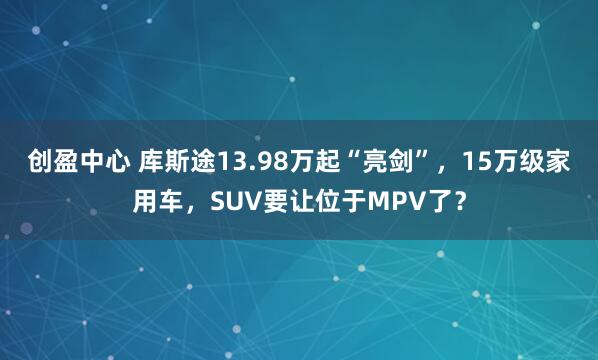 创盈中心 库斯途13.98万起“亮剑”，15万级家用车，SUV要让位于MPV了？