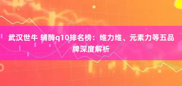 武汉世牛 辅酶q10排名榜：维力维、元素力等五品牌深度解析