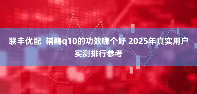 联丰优配  辅酶q10的功效哪个好 2025年真实用户实测排行参考