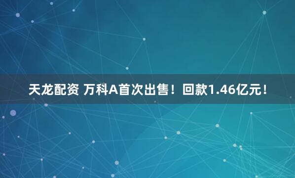天龙配资 万科A首次出售！回款1.46亿元！