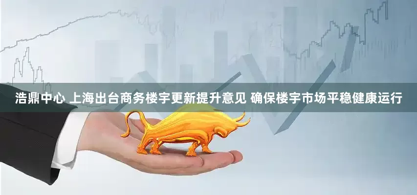 浩鼎中心 上海出台商务楼宇更新提升意见 确保楼宇市场平稳健康运行