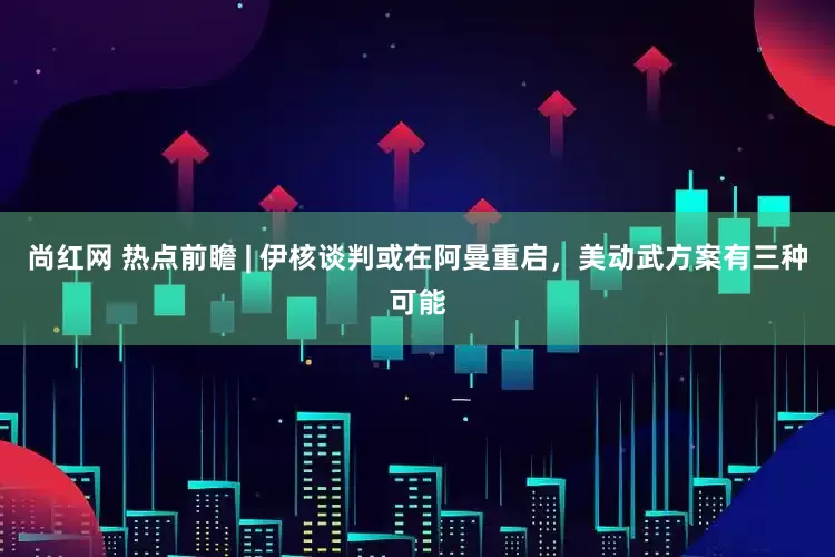 尚红网 热点前瞻 | 伊核谈判或在阿曼重启，美动武方案有三种可能