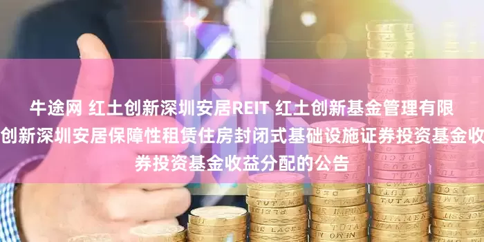 牛途网 红土创新深圳安居REIT 红土创新基金管理有限公司关于红土创新深圳安居保障性租赁住房封闭式基础设施证券投资基金收益分配的公告