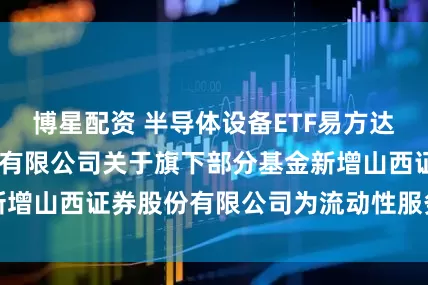 博星配资 半导体设备ETF易方达 易方达基金管理有限公司关于旗下部分基金新增山西证券股份有限公司为流动性服务商的公告