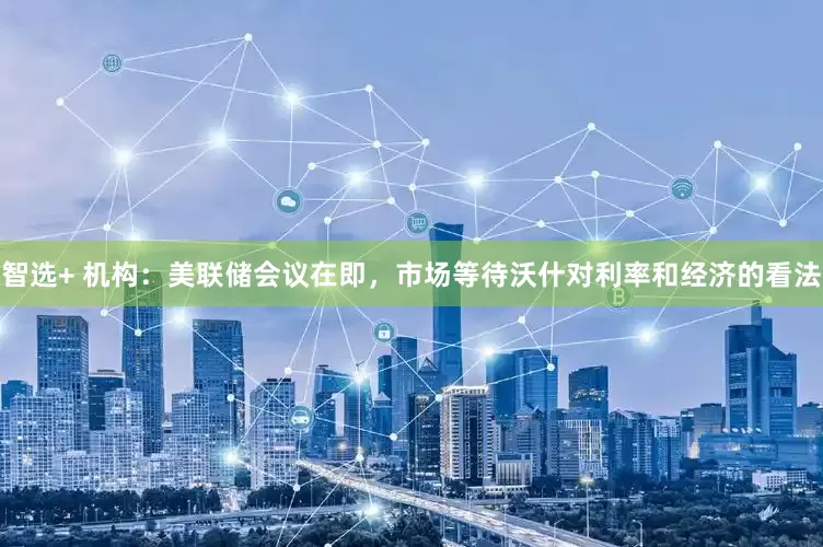 智选+ 机构：美联储会议在即，市场等待沃什对利率和经济的看法